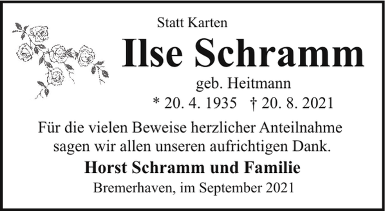 <p>Statt Karten</p><p>Ilse Schramm</p><p>geb. Heitmann<br />* 20. 4. 1935 † 20. 8. 2021<br />Für die vielen Beweise herzlicher Anteilnahme<br />sagen wir allen unseren aufrichtigen Dank.</p><p>Horst Schramm und Familie<br />Bremerhaven, im September 2021</p>