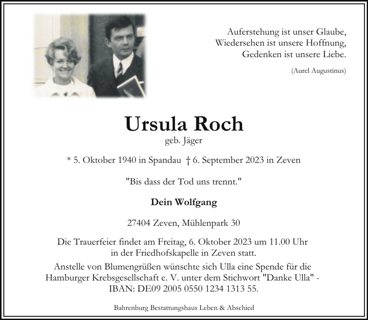 <p>Auferstehung ist unser Glaube,<br />Wiedersehen ist unsere Hoffnung,<br />Gedenken ist unsere Liebe.<br />(Aurel Augustinus)</p><p>Ursula Roch<br />geb. Jäger</p><p>* 5. Oktober 1940 in Spandau † 6. September 2023 in Zeven<br />"Bis dass der Tod uns trennt."</p><p>Dein Wolfgang<br />27404 Zeven, Mühlenpark 30<br />Die Trauerfeier findet am Freitag, 6. Oktober 2023 um 11.00 Uhr<br />in der Friedhofskapelle in Zeven statt.<br />Anstelle von Blumengrüßen wünschte sich Ulla eine Spende für die<br />Hamburger Krebsgesellschaft e. V. unter dem Stichwort "Danke Ulla" IBAN: DE09 2050 1234 1313 55.<br />Bahrenburg Bestattungshaus Leben &amp; Abschied</p>
