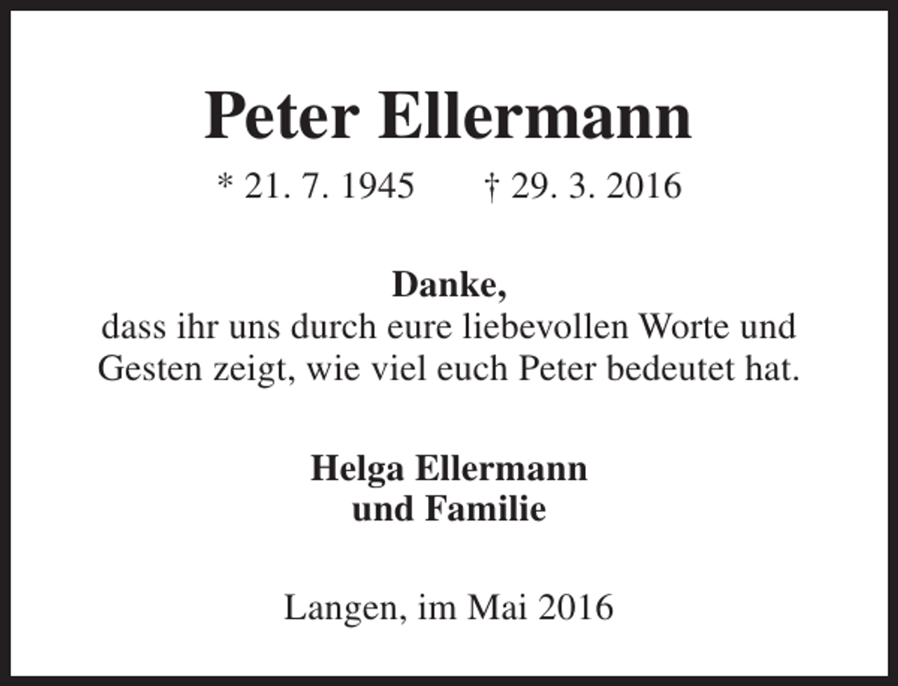 <p>Peter Ellermann<br />* 21. 7. 1945</p><p>† 29. 3. 2016</p><p>Danke,<br />dass ihr uns durch eure liebevollen Worte und<br />Gesten zeigt, wie viel euch Peter bedeutet hat.<br />Helga Ellermann<br />und Familie<br />Langen, im Mai 2016</p>