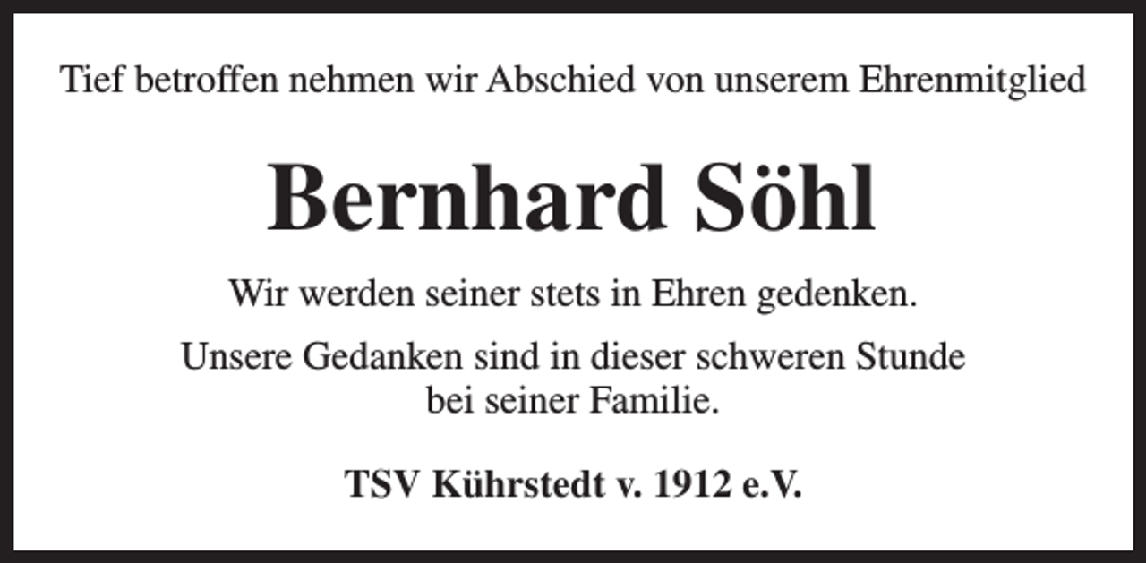<p>Tief betroffen nehmen wir Abschied von unserem Ehrenmitglied</p><p>Bernhard Söhl<br />Wir werden seiner stets in Ehren gedenken.<br />Unsere Gedanken sind in dieser schweren Stunde<br />bei seiner Familie.<br />TSV Kührstedt v. 1912 e.V.</p>