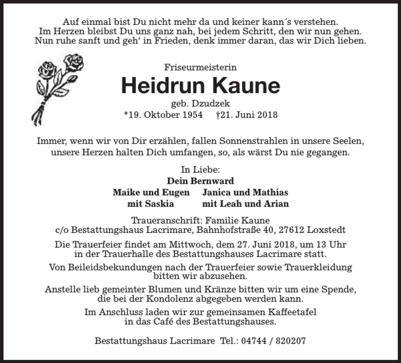<p>Auf einmal bist Du nicht mehr da und keiner kann´s verstehen.<br />Im Herzen bleibst Du uns ganz nah, bei jedem Schritt, den wir nun gehen.<br />Nun ruhe sanft und geh‘ in Frieden, denk immer daran, das wir Dich lieben.<br />Friseurmeisterin</p><p>Heidrun Kaune<br />geb. Dzudzek<br />*19. Oktober 1954 †21. Juni 2018</p><p>Immer, wenn wir von Dir erzählen, fallen Sonnenstrahlen in unsere Seelen,<br />unsere Herzen halten Dich umfangen, so, als wärst Du nie gegangen.<br />In Liebe:<br />Dein Bernward<br />Maike und Eugen Janica und Mathias<br />mit Saskia<br />mit Leah und Arian<br />Traueranschrift: Familie Kaune<br />c/o Bestattungshaus Lacrimare, Bahnhofstraße 40, 27612 Loxstedt<br />Die Trauerfeier findet am Mittwoch, dem 27. Juni 2018, um 13 Uhr<br />in der Trauerhalle des Bestattungshauses Lacrimare statt.<br />Von Beileidsbekundungen nach der Trauerfeier sowie Trauerkleidung<br />bitten wir abzusehen.<br />Anstelle lieb gemeinter Blumen und Kränze bitten wir um eine Spende,<br />die bei der Kondolenz abgegeben werden kann.<br />Im Anschluss laden wir zur gemeinsamen Kaffeetafel<br />in das Café des Bestattungshauses.<br />Bestattungshaus Lacrimare Tel.: 04744 / 820207</p>