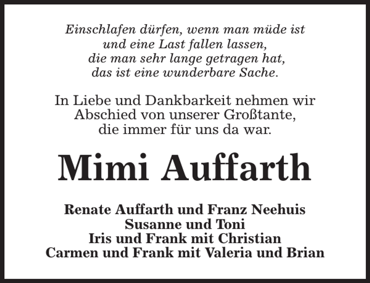 <p>Einschlafen dürfen, wenn man müde ist<br />und eine Last fallen lassen,<br />die man sehr lange getragen hat,<br />das ist eine wunderbare Sache.</p><p>In Liebe und Dankbarkeit nehmen wir<br />Abschied von unserer Großtante,<br />die immer für uns da war.</p><p>Mimi Auffarth<br />Renate Auffarth und Franz Neehuis<br />Susanne und Toni<br />Iris und Frank mit Christian<br />Carmen und Frank mit Valeria und Brian</p>