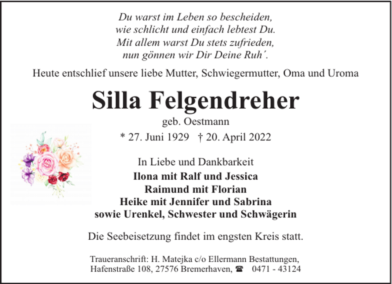 <p>Du warst im Leben so bescheiden,<br />wie schlicht und einfach lebtest Du.<br />Mit allem warst Du stets zufrieden,<br />nun gönnen wir Dir Deine Ruh´.<br />Heute entschlief unsere liebe Mutter, Schwiegermutter, Oma und Uroma</p><p>Silla Felgendreher<br />geb. Oestmann<br />* 27. Juni 1929 † 20. April 2022</p><p>In Liebe und Dankbarkeit<br />Ilona mit Ralf und Jessica<br />Raimund mit Florian<br />Heike mit Jennifer und Sabrina<br />sowie Urenkel, Schwester und Schwägerin<br />Die Seebeisetzung findet im engsten Kreis statt.<br />Traueranschrift: H. Matejka c/o Ellermann Bestattungen,<br />Hafenstraße 108, 27576 Bremerhaven, ( 0471 - 43124</p>