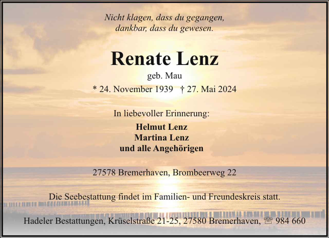 <p>Nicht klagen, dass du gegangen,<br />dankbar, dass du gewesen.</p><p>Renate Lenz</p><p>geb. Mau<br />* 24. November 1939 † 27. Mai 2024<br />In liebevoller Erinnerung:<br />Helmut Lenz<br />Martina Lenz<br />und alle Angehörigen<br />27578 Bremerhaven, Brombeerweg 22<br />Die Seebestattung findet im Familien- und Freundeskreis statt.<br />Hadeler Bestattungen, Krüselstraße 21-25, 27580 Bremerhaven, ' 984 660</p>
