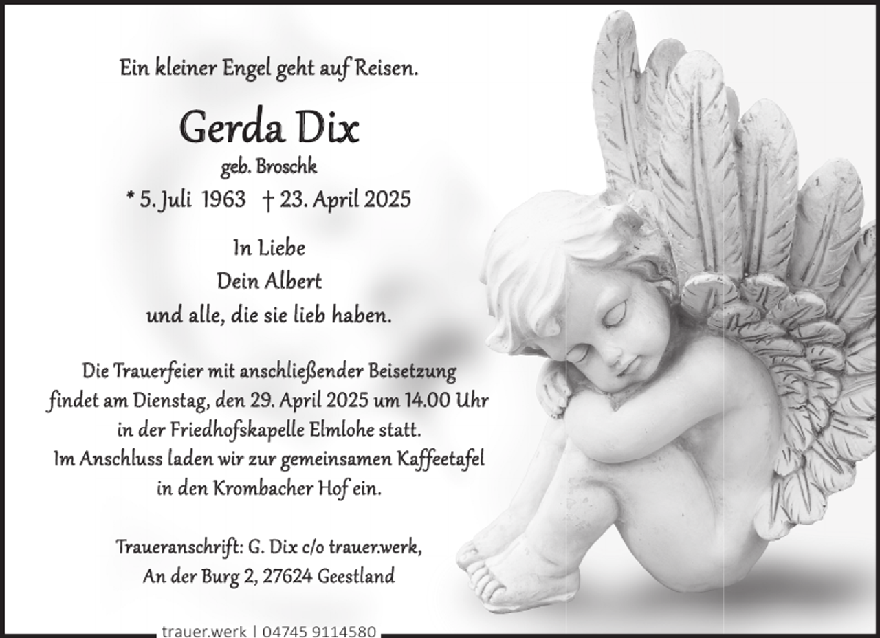 <p>Ein kleiner Engel geht auf Reisen.</p><p>Gerda Dix<br />geb. Broschk</p><p>* 5. Juli 1963 † 23. April 2025<br />In Liebe<br />Dein Alber<br />und alle, die sie lieb haben.<br />Die Trauerfeier mit anschließender Beisetzung<br />findet am Dienstag, den 29. April 2025 um 14.00 Uhr<br />in der Friedhofskapelle Elmlohe stat .<br />Im Anschluss laden wir zur gemeinsamen Kaffeetafel<br />in den Krombacher Hof ein.<br />Traueranschrif : G. Dix c/o t�auer.werk,<br />An der Burg 2, 27624 Geestland<br />trauer.werk | 04745 9114580</p>