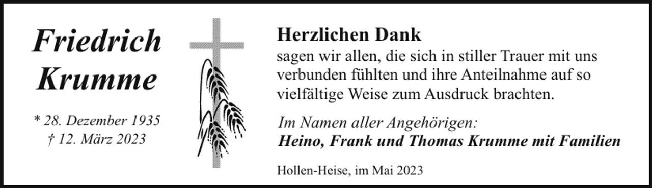 <p>Friedrich<br />Krumme</p><p>Herzlichen Dank</p><p>* 28. Dezember 1935<br />† 12. März 2023</p><p>Im Namen aller Angehörigen:<br />Heino, Frank und Thomas Krumme mit Familien</p><p>sagen wir allen, die sich in stiller Trauer mit uns<br />verbunden fühlten und ihre Anteilnahme auf so<br />vielfältige Weise zum Ausdruck brachten.</p><p>Hollen-Heise, im Mai 2023</p>