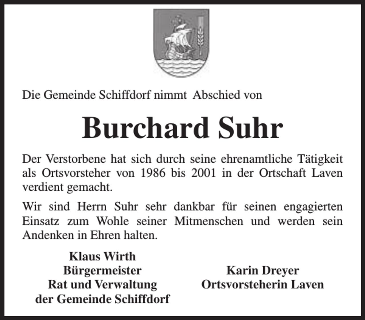 <p>Die Gemeinde Schiffdorf nimmt Abschied von</p><p>Burchard Suhr<br />Der Verstorbene hat sich durch seine ehrenamtliche Tätigkeit<br />als Ortsvorsteher von 1986 bis 2001 in der Ortschaft Laven<br />verdient gemacht.<br />Wir sind Herrn Suhr sehr dankbar für seinen engagierten<br />Einsatz zum Wohle seiner Mitmenschen und werden sein<br />Andenken in Ehren halten.<br />Klaus Wirth<br />Bürgermeister<br />Rat und Verwaltung<br />der Gemeinde Schiffdorf</p><p>Karin Dreyer<br />Ortsvorsteherin Laven</p>