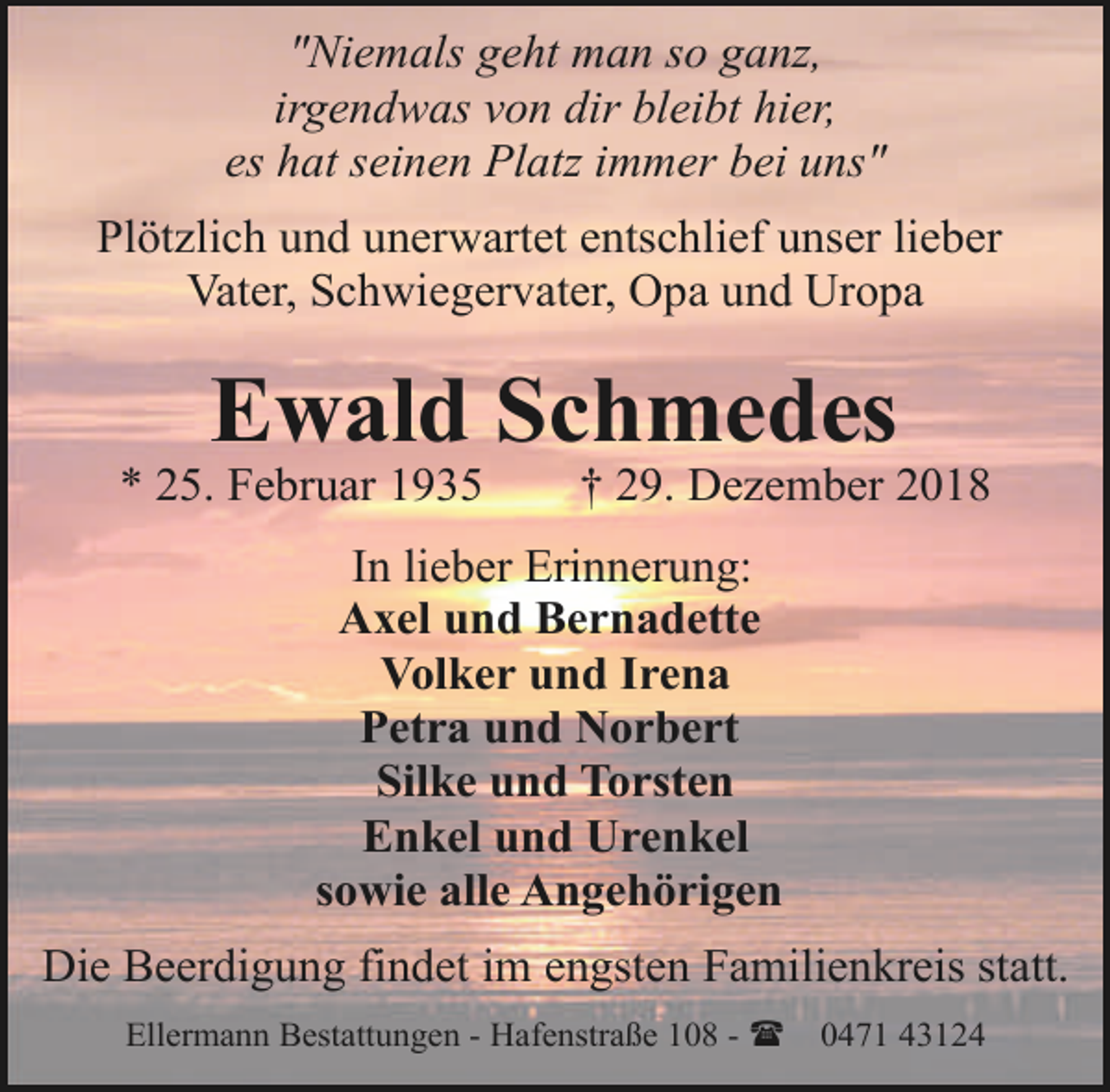 <p>"Niemals geht man so ganz,<br />irgendwas von dir bleibt hier,<br />es hat seinen Platz immer bei uns"<br />Plötzlich und unerwartet entschlief unser lieber<br />Vater, Schwiegervater, Opa und Uropa</p><p>Ewald Schmedes</p><p>* 25. Februar 1935</p><p>† 29. Dezember 2018</p><p>In lieber Erinnerung:<br />Axel und Bernadette<br />Volker und Irena<br />Petra und Norbert<br />Silke und Torsten<br />Enkel und Urenkel<br />sowie alle Angehörigen<br />Die Beerdigung findet im engsten Familienkreis statt.<br />Ellermann Bestattungen - Hafenstraße 108 - (</p><p>0471 43124</p>