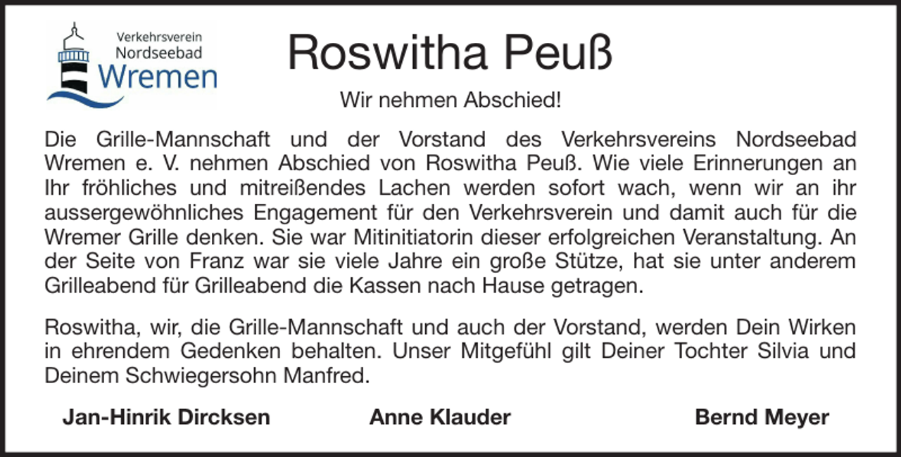 <p>Roswitha Peuß<br />Wir nehmen Abschied!<br />Die Grille-Mannschaft und der Vorstand des Verkehrsvereins Nordseebad<br />Wremen e. V. nehmen Abschied von Roswitha Peuß. Wie viele Erinnerungen an<br />Ihr fröhliches und mitreißendes Lachen werden sofort wach, wenn wir an ihr<br />aussergewöhnliches Engagement für den Verkehrsverein und damit auch für die<br />Wremer Grille denken. Sie war Mitinitiatorin dieser erfolgreichen Veranstaltung. An<br />der Seite von Franz war sie viele Jahre ein große Stütze, hat sie unter anderem<br />Grilleabend für Grilleabend die Kassen nach Hause getragen.<br />Roswitha, wir, die Grille-Mannschaft und auch der Vorstand, werden Dein Wirken<br />in ehrendem Gedenken behalten. Unser Mitgefühl gilt Deiner Tochter Silvia und<br />Deinem Schwiegersohn Manfred.<br />Jan-Hinrik Dircksen</p><p>Anne Klauder</p><p>Bernd Meyer</p>