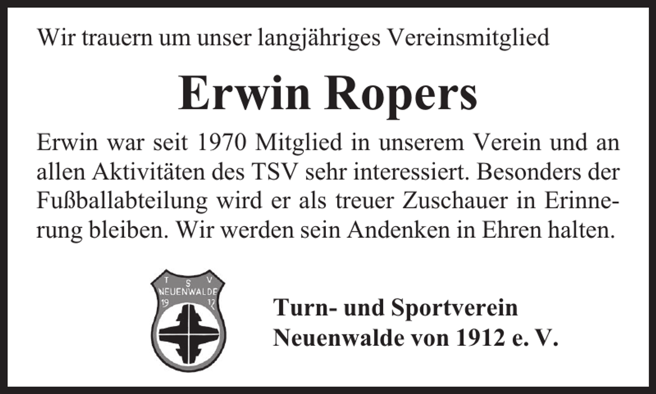 <p>Wir trauern um unser langjähriges Vereinsmitglied</p><p>Erwin Ropers<br />Erwin war seit 1970 Mitglied in unserem Verein und an<br />allen Aktivitäten des TSV sehr interessiert. Besonders der<br />Fußballabteilung wird er als treuer Zuschauer in Erinnerung bleiben. Wir werden sein Andenken in Ehren halten.<br />Turn- und Sportverein<br />Neuenwalde von 1912 e. V.</p>