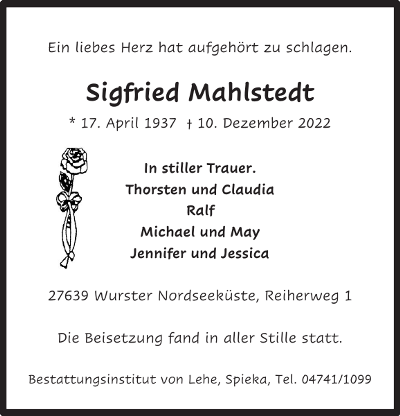 <p>Ein liebes Herz hat aufgehört zu schlagen.</p><p>Sigfried Mahlstedt<br />* 17. April 1937 † 10. Dezember 2022<br />In stiller Trauer.<br />Thorsten und Claudia<br />Ralf<br />Michael und May<br />Jennifer und Jessica<br />27639 Wurster Nordseeküste, Reiherweg 1<br />Die Beisetzung fand in aller Stille statt.<br />Bestattungsinstitut von Lehe, Spieka, Tel. 04741/1099</p>