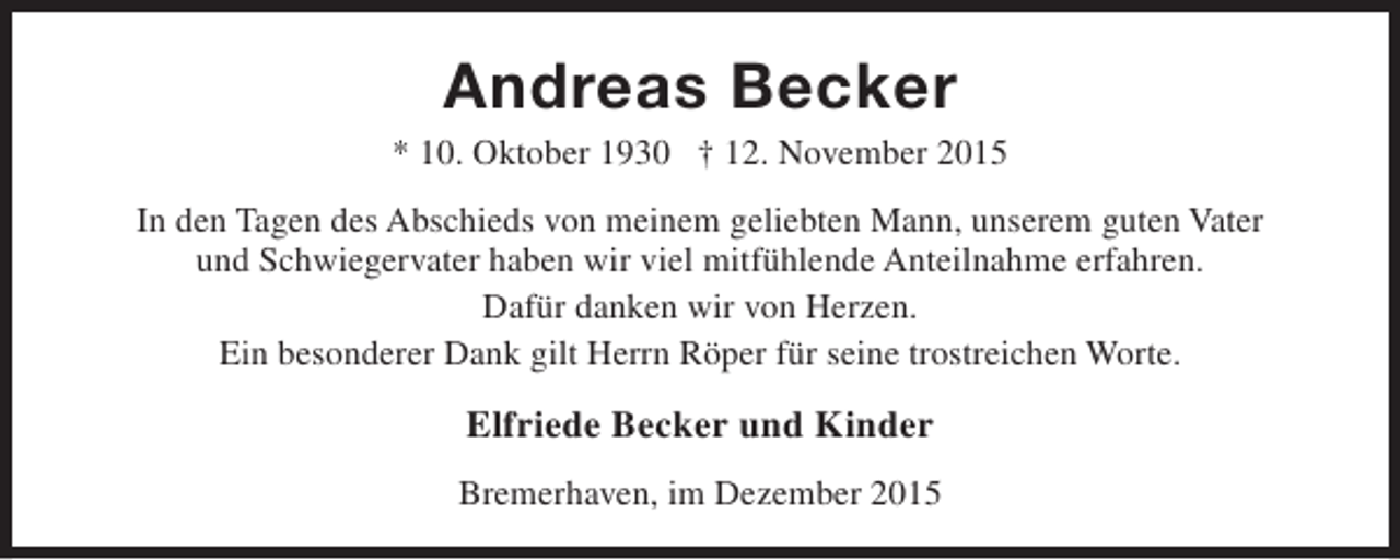 <p>Andreas Becker</p><p>* 10. Oktober 1930 † 12. November 2015<br />In den Tagen des Abschieds von meinem geliebten Mann, unserem guten Vater<br />und Schwiegervater haben wir viel mitfühlende Anteilnahme erfahren.<br />Dafür danken wir von Herzen.<br />Ein besonderer Dank gilt Herrn Röper für seine trostreichen Worte.</p><p>Elfriede Becker und Kinder<br />Bremerhaven, im Dezember 2015</p>