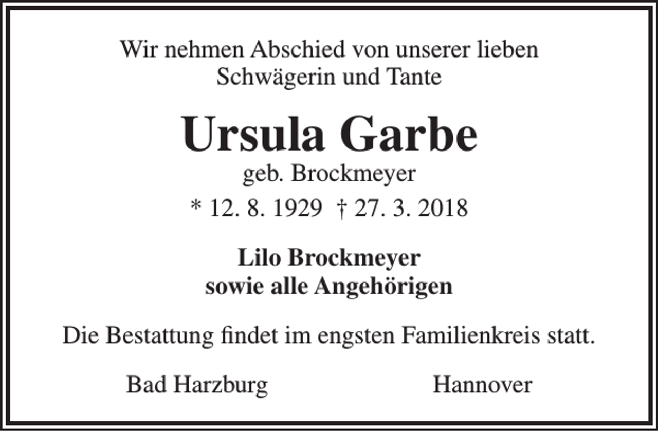 <p>Wir nehmen Abschied von unserer lieben<br />Schwägerin und Tante</p><p>Ursula Garbe<br />geb. Brockmeyer<br />* 12. 8. 1929 † 27. 3. 2018<br />Lilo Brockmeyer<br />sowie alle Angehörigen<br />Die Bestattung findet im engsten Familienkreis statt.<br />Bad Harzburg</p><p>Hannover</p>