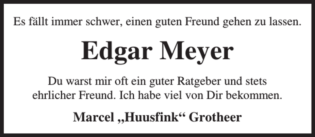 <p>Es fällt immer schwer, einen guten Freund gehen zu lassen.</p><p>Edgar Meyer<br />Du warst mir oft ein guter Ratgeber und stets<br />ehrlicher Freund. Ich habe viel von Dir bekommen.</p><p>Marcel „Huusfink“ Grotheer</p>
