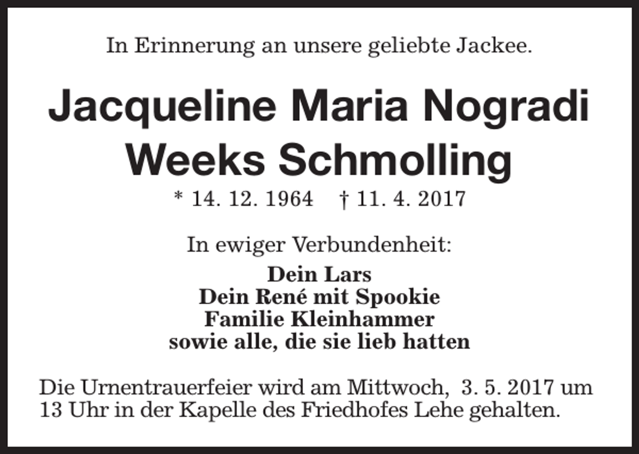 <p>In Erinnerung an unsere geliebte Jackee.</p><p>Jacqueline Maria Nogradi<br />Weeks Schmolling<br />* 14. 12. 1964</p><p>† 11. 4. 2017</p><p>In ewiger Verbundenheit:<br />Dein Lars<br />Dein René mit Spookie<br />Familie Kleinhammer<br />sowie alle, die sie lieb hatten<br />Die Urnentrauerfeier wird am Mittwoch, 3. 5. 2017 um<br />13 Uhr in der Kapelle des Friedhofes Lehe gehalten.</p>