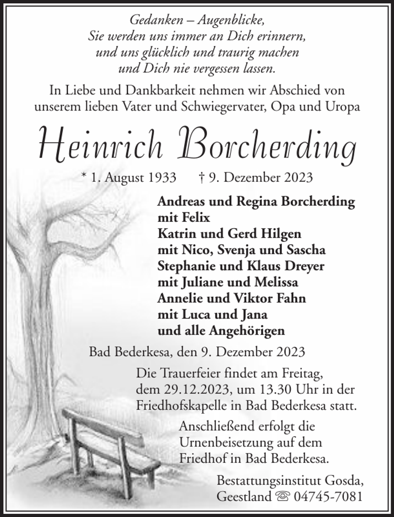 <p>Gedanken – Augenblicke,<br />Sie werden uns immer an Dich erinnern,<br />und uns glücklich und traurig machen<br />und Dich nie vergessen lassen.<br />In Liebe und Dankbarkeit nehmen wir Abschied von<br />unserem lieben Vater und Schwiegervater, Opa und Uropa</p><p>Heinrich Borcherding<br />* 1. August 1933</p><p>† 9. Dezember 2023</p><p>Andreas und Regina Borcherding<br />mit Felix<br />Katrin und Gerd Hilgen<br />mit Nico, Svenja und Sascha<br />Stephanie und Klaus Dreyer<br />mit Juliane und Melissa<br />Annelie und Viktor Fahn<br />mit Luca und Jana<br />und alle Angehörigen<br />Bad Bederkesa, den 9. Dezember 2023<br />Die Trauerfeier findet am Freitag,<br />dem 29.12.2023, um 13.30 Uhr in der<br />Friedhofskapelle in Bad Bederkesa statt.<br />Anschließend erfolgt die<br />Urnenbeisetzung auf dem<br />Friedhof in Bad Bederkesa.<br />Bestattungsinstitut Gosda,<br />Geestland 04745-7081</p>