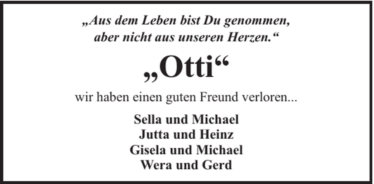 <p>„Aus dem Leben bist Du genommen,<br />aber nicht aus unseren Herzen.“</p><p>„Otti“<br />wir haben einen guten Freund verloren...<br />Sella und Michael<br />Jutta und Heinz<br />Gisela und Michael<br />Wera und Gerd</p>