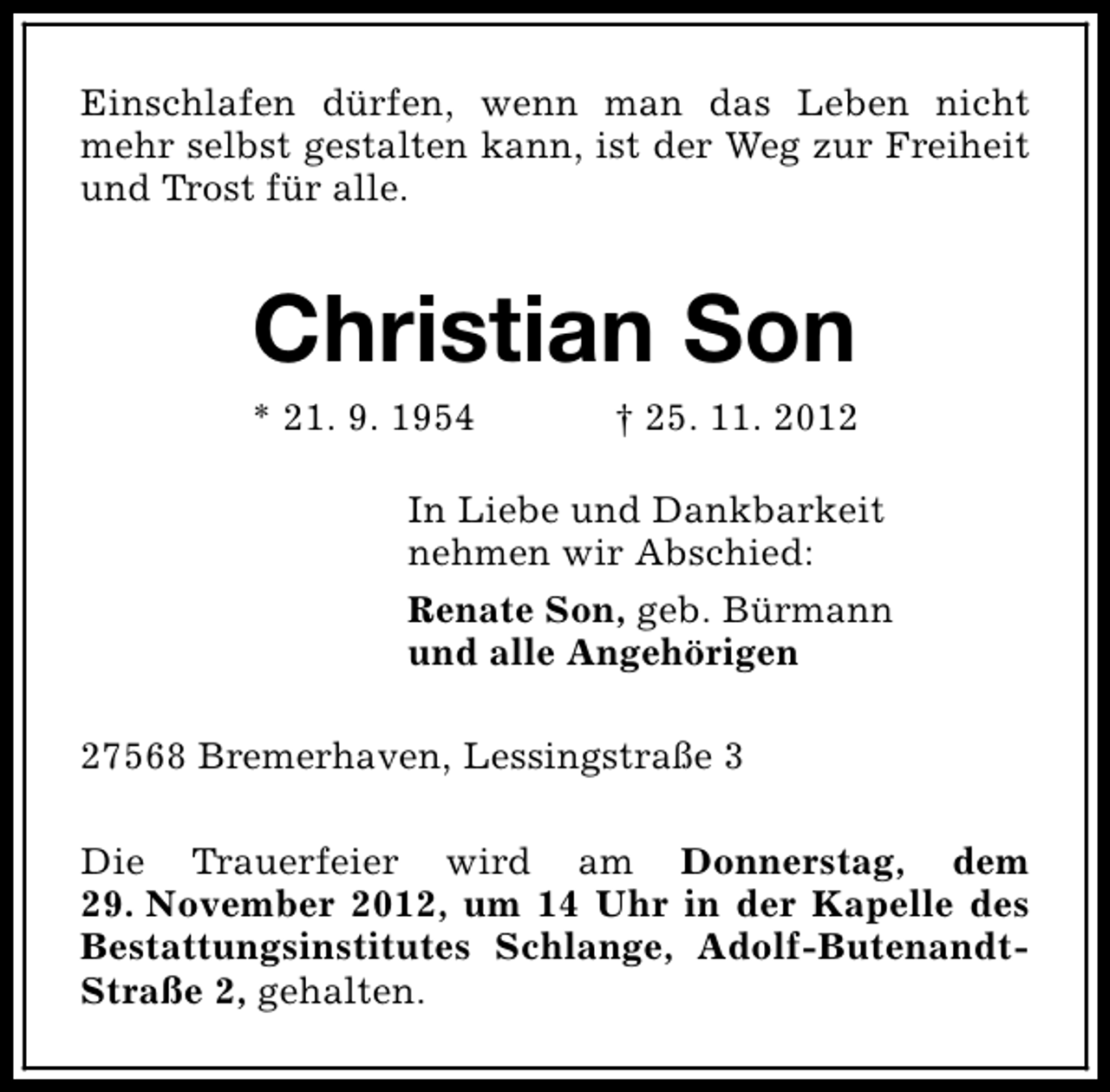 <p>Einschlafen dürfen, wenn man das Leben nicht<br />mehr selbst gestalten kann, ist der Weg zur Freiheit<br />und Trost für alle.</p><p>Christian Son</p><p>* 21. 9. 1954</p><p>† 25. 11. 2012</p><p>In Liebe und Dankbarkeit<br />nehmen wir Abschied:<br />Renate Son, geb. Bürmann<br />und alle Angehörigen<br />27568 Bremerhaven, Lessingstraße 3<br />Die Trauerfeier wird am Donnerstag, dem<br />29. November 2012, um 14 Uhr in der Kapelle des<br />Bestattungsinstitutes Schlange, Adolf-ButenandtStraße 2, gehalten.</p>
