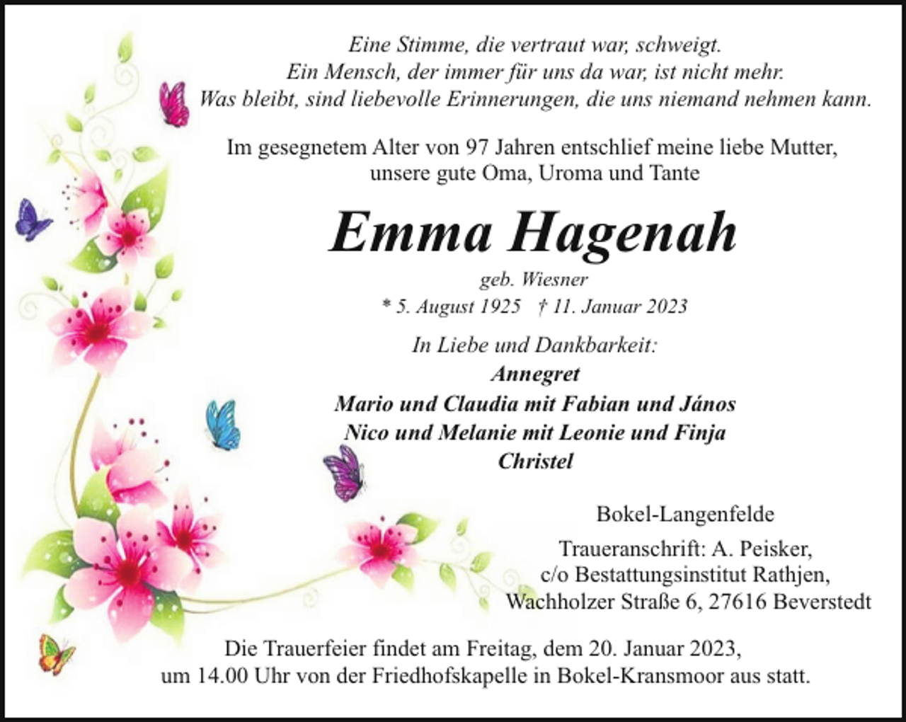 <p>Eine Stimme, die vertraut war, schweigt.<br />Ein Mensch, der immer für uns da war, ist nicht mehr.<br />Was bleibt, sind liebevolle Erinnerungen, die uns niemand nehmen kann.<br />Im gesegnetem Alter von 97 Jahren entschlief meine liebe Mutter,<br />unsere gute Oma, Uroma und Tante</p><p>Emma Hagenah<br />geb. Wiesner<br />* 5. August 1925 † 11. Januar 2023</p><p>In Liebe und Dankbarkeit:<br />Annegret<br />Mario und Claudia mit Fabian und János<br />Nico und Melanie mit Leonie und Finja<br />Christel<br />Bokel-Langenfelde<br />Traueranschrift: A. Peisker,<br />c/o Bestattungsinstitut Rathjen,<br />Wachholzer Straße 6, 27616 Beverstedt<br />Die Trauerfeier findet am Freitag, dem 20. Januar 2023,<br />um 14.00 Uhr von der Friedhofskapelle in Bokel-Kransmoor aus statt.</p>