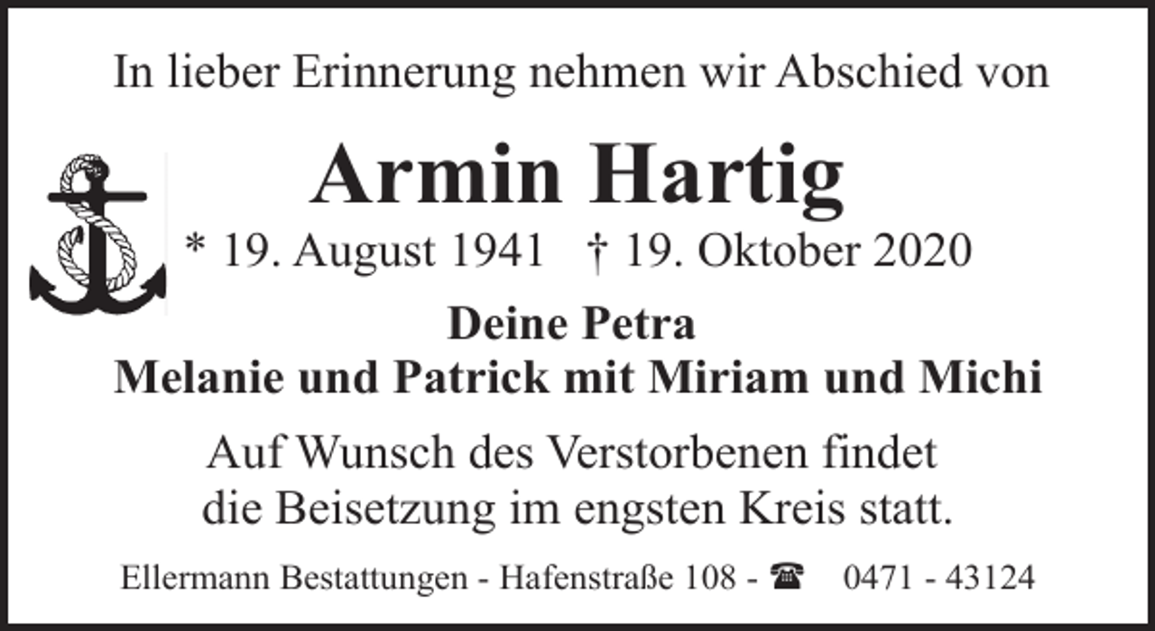 <p>In lieber Erinnerung nehmen wir Abschied von</p><p>Armin Hartig</p><p>* 19. August 1941 † 19. Oktober 2020<br />Deine Petra<br />Melanie und Patrick mit Miriam und Michi<br />Auf Wunsch des Verstorbenen findet<br />die Beisetzung im engsten Kreis statt.<br />Ellermann Bestattungen - Hafenstraße 108 - (</p><p>0471 - 43124</p>
