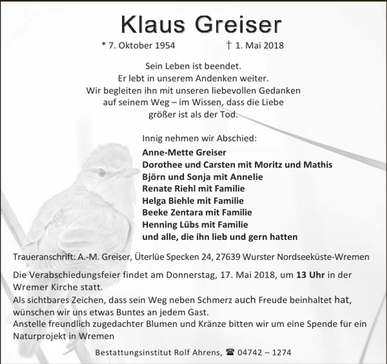 <p>Klaus Greiser</p><p>* 7. Oktober 1954</p><p>† 1. Mai 2018</p><p>Sein Leben ist beendet.<br />Er lebt in unserem Andenken weiter.<br />Wir begleiten ihn mit unseren liebevollen Gedanken<br />auf seinem Weg – im Wissen, dass die Liebe<br />größer ist als der Tod.<br />Innig nehmen wir Abschied:<br />Anne-Mette Greiser<br />Dorothee und Carsten mit Moritz und Mathis<br />Björn und Sonja mit Annelie<br />Renate Riehl mit Familie<br />Helga Biehle mit Familie<br />Beeke Zentara mit Familie<br />Henning Lübs mit Familie<br />und alle, die ihn lieb und gern hatten<br />Traueranschrift: A.-M. Greiser, Üterlüe Specken 24, 27639 Wurster Nordseeküste-Wremen<br />Die Verabschiedungsfeier findet am Donnerstag, 17. Mai 2018, um 13 Uhr in der<br />Wremer Kirche statt.<br />Als sichtbares Zeichen, dass sein Weg neben Schmerz auch Freude beinhaltet hat,<br />wünschen wir uns etwas Buntes an jedem Gast.<br />Anstelle freundlich zugedachter Blumen und Kränze bitten wir um eine Spende für ein<br />Naturprojekt in Wremen<br />Bestattungsinstitut Rolf Ahrens,  04742 – 1274</p>