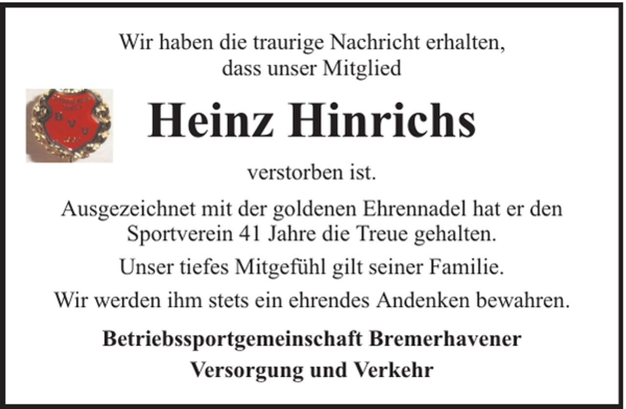 <p>Wir haben die traurige Nachricht erhalten,<br />dass unser Mitglied</p><p>Heinz Hinrichs<br />verstorben ist.<br />Ausgezeichnet mit der goldenen Ehrennadel hat er den<br />Sportverein 41 Jahre die Treue gehalten.<br />Unser tiefes Mitgefühl gilt seiner Familie.<br />Wir werden ihm stets ein ehrendes Andenken bewahren.<br />Betriebssportgemeinschaft Bremerhavener<br />Versorgung und Verkehr</p>