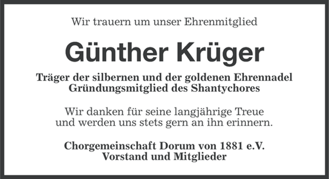 <p>Wir trauern um unser Ehrenmitglied</p><p>Günther Krüger<br />Träger der silbernen und der goldenen Ehrennadel<br />Gründungsmitglied des Shantychores<br />Wir danken für seine langjährige Treue<br />und werden uns stets gern an ihn erinnern.<br />Chorgemeinschaft Dorum von 1881 e.V.<br />Vorstand und Mitglieder</p>
