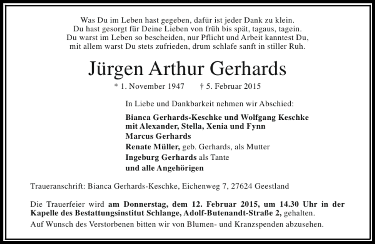 <p>Was Du im Leben hast gegeben, dafür ist jeder Dank zu klein.<br />Du hast gesorgt für Deine Lieben von früh bis spät, tagaus, tagein.<br />Du warst im Leben so bescheiden, nur Pflicht und Arbeit kanntest Du,<br />mit allem warst Du stets zufrieden, drum schlafe sanft in stiller Ruh.</p><p>Jürgen Arthur Gerhards<br />* 1. November 1947</p><p>† 5. Februar 2015</p><p>In Liebe und Dankbarkeit nehmen wir Abschied:<br />Bianca Gerhards-Keschke und Wolfgang Keschke<br />mit Alexander, Stella, Xenia und Fynn<br />Marcus Gerhards<br />Renate Müller, geb. Gerhards, als Mutter<br />Ingeburg Gerhards als Tante<br />und alle Angehörigen<br />Traueranschrift: Bianca Gerhards-Keschke, Eichenweg 7, 27624 Geestland<br />Die Trauerfeier wird am Donnerstag, dem 12. Februar 2015, um 14.30 Uhr in der<br />Kapelle des Bestattungsinstitut Schlange, Adolf-Butenandt-Straße 2, gehalten.<br />Auf Wunsch des Verstorbenen bitten wir von Blumen- und Kranzspenden abzusehen.</p>