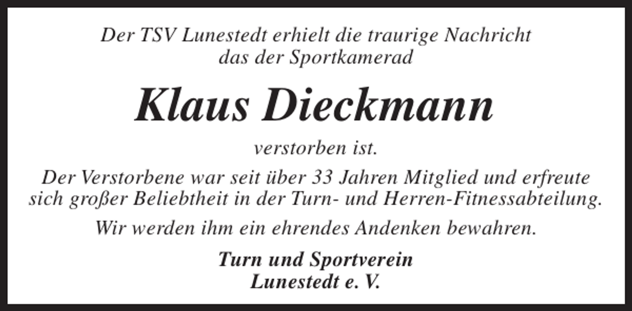 <p>Der TSV Lunestedt erhielt die traurige Nachricht<br />das der Sportkamerad</p><p>Klaus Dieckmann</p><p>verstorben ist.<br />Der Verstorbene war seit über 33 Jahren Mitglied und erfreute<br />sich großer Beliebtheit in der Turn- und Herren-Fitnessabteilung.<br />Wir werden ihm ein ehrendes Andenken bewahren.<br />Turn und Sportverein<br />Lunestedt e. V.</p>