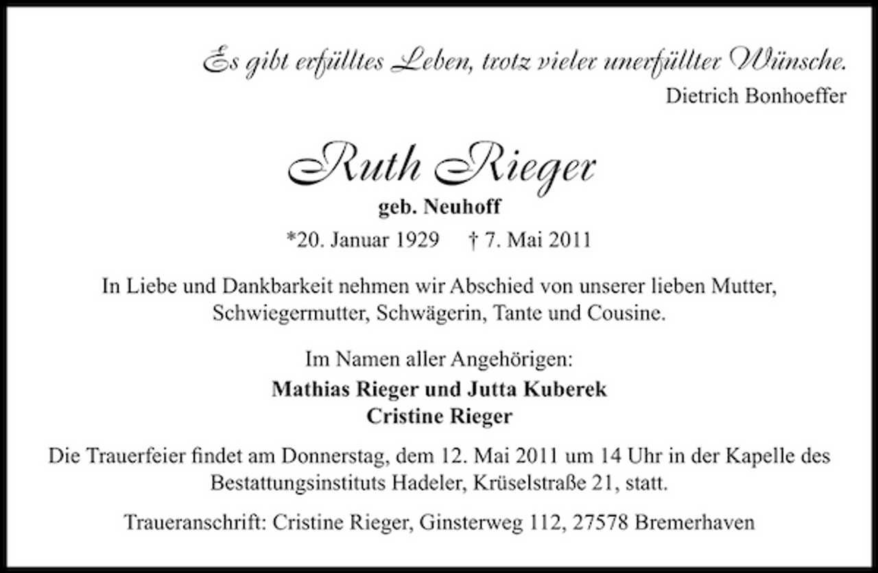 <p>Es gibt erfülltes Leben, trotz vieler unerfüllter Wünsche.<br />Dietrich Bonhoeffer</p><p>Ruth Rieger<br />geb. Neuhoff *20. Januar 1929 † 7. Mai 2011 In Liebe und Dankbarkeit nehmen wir Abschied von unserer lieben Mutter, Schwiegermutter, Schwägerin, Tante und Cousine. Im Namen aller Angehörigen: Mathias Rieger und Jutta Kuberek Cristine Rieger Die Trauerfeier ﬁndet am Donnerstag, dem 12. Mai 2011 um 14 Uhr in der Kapelle des ﬁndet Bestattungsinstituts Hadeler, Krüselstraße 21, statt. Traueranschrift: Cristine Rieger, Ginsterweg 112, 27578 Bremerhaven</p>