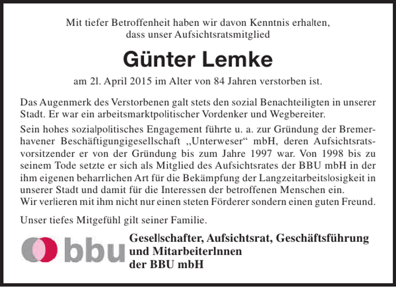 <p>Mit tiefer Betroffenheit haben wir davon Kenntnis erha|ten,<br />dass unser Aufsichtsratsmitglied</p><p>Günter Lemke</p><p>am 2l. April 2015 im Alter von 84 Jahren verstorben ist.<br />Das Augenmerk des Verstorbenen galt stets den sozial Benachteiligten in unserer<br />Stadt. Er war ein arbeitsmarktpo|itischer Vordenker und Wegbereiter.<br />Sein hohes sozia|po|itisches Engagement führte u. a. zur Gründung der Bremerhavener Beschäftigungigesellschaft ,,Unterweser“ mbH, deren Aufsichtsratsvorsitzender er von der Gründung bis zum Jahre 1997 war. Von 1998 bis zu<br />seinem Tode setzte er sich als Mitglied des Aufsichtsrates der BBU mbH in der<br />ihm eigenen beharrlichen Art für die Bekämpfung der Langzeitarbeits|osigkeit in<br />unserer Stadt und damit für die Interessen der betroffenen Menschen ein.<br />Wir ver|ieren mit ihm nicht nur einen steten Förderer sondern einen guten Freund.<br />Unser tiefes Mitgefühl gilt seiner Familie.</p><p>Gesel|schafter, Aufsichtsrat, Geschäftsführung<br />und Mitarbeiterlnnen<br />der BBU mbH</p>
