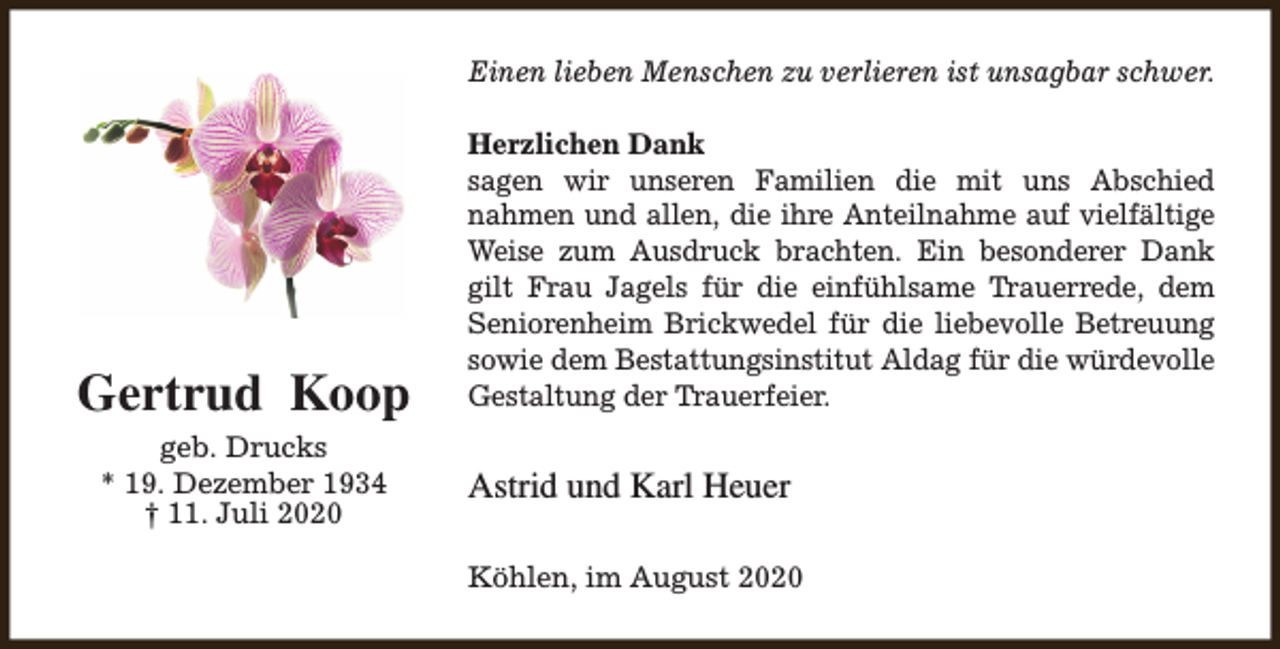 <p>Einen lieben Menschen zu verlieren ist unsagbar schwer.</p><p>Gertrud Koop<br />geb. Drucks<br />* 19. Dezember 1934<br />† 11. Juli 2020</p><p>Herzlichen Dank<br />sagen wir unseren Familien die mit uns Abschied<br />nahmen und allen, die ihre Anteilnahme auf vielfältige<br />Weise zum Ausdruck brachten. Ein besonderer Dank<br />gilt Frau Jagels für die einfühlsame Trauerrede, dem<br />Seniorenheim Brickwedel für die liebevolle Betreuung<br />sowie dem Bestattungsinstitut Aldag für die würdevolle<br />Gestaltung der Trauerfeier.</p><p>Astrid und Karl Heuer<br />Köhlen, im August 2020</p>