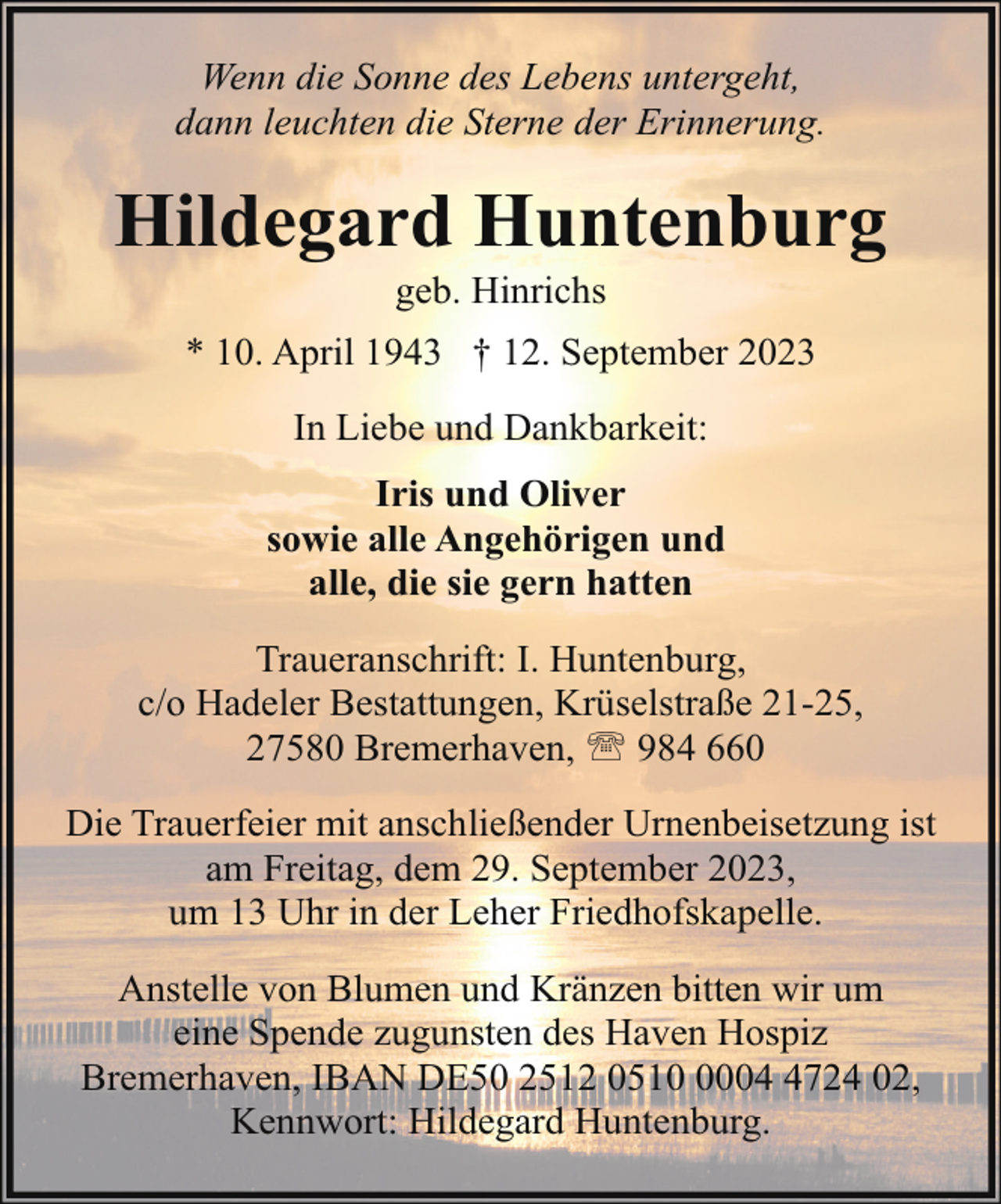 <p>Wenn die Sonne des Lebens untergeht,<br />dann leuchten die Sterne der Erinnerung.</p><p>Hildegard Huntenburg<br />geb. Hinrichs</p><p>* 10. April 1943 † 12. September 2023<br />In Liebe und Dankbarkeit:<br />Iris und Oliver<br />sowie alle Angehörigen und<br />alle, die sie gern hatten<br />Traueranschrift: I. Huntenburg,<br />c/o Hadeler Bestattungen, Krüselstraße 21-25,<br />27580 Bremerhaven, ' 984 660<br />Die Trauerfeier mit anschließender Urnenbeisetzung ist<br />am Freitag, dem 29. September 2023,<br />um 13 Uhr in der Leher Friedhofskapelle.<br />Anstelle von Blumen und Kränzen bitten wir um<br />eine Spende zugunsten des Haven Hospiz<br />Bremerhaven, IBAN DE50 2512 05100724 02,<br />Kennwort: Hildegard Huntenburg.</p>
