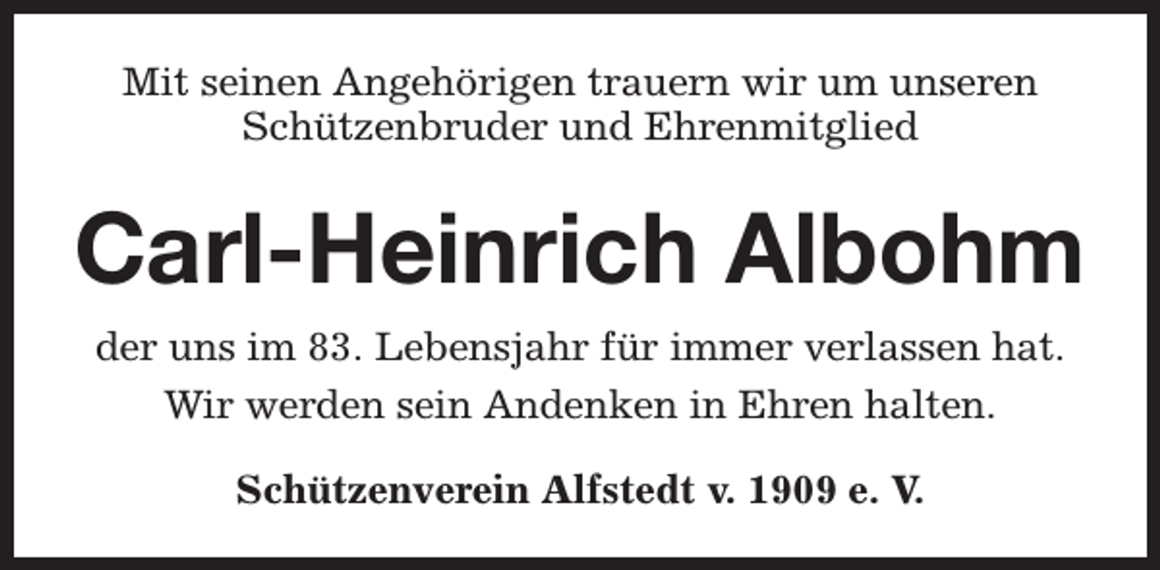 <p>Mit seinen Angehörigen trauern wir um unseren<br />Schützenbruder und Ehrenmitglied</p><p>Carl-Heinrich Albohm<br />der uns im 83. Lebensjahr für immer verlassen hat.<br />Wir werden sein Andenken in Ehren halten.<br />Schützenverein Alfstedt v. 1909 e. V.</p>