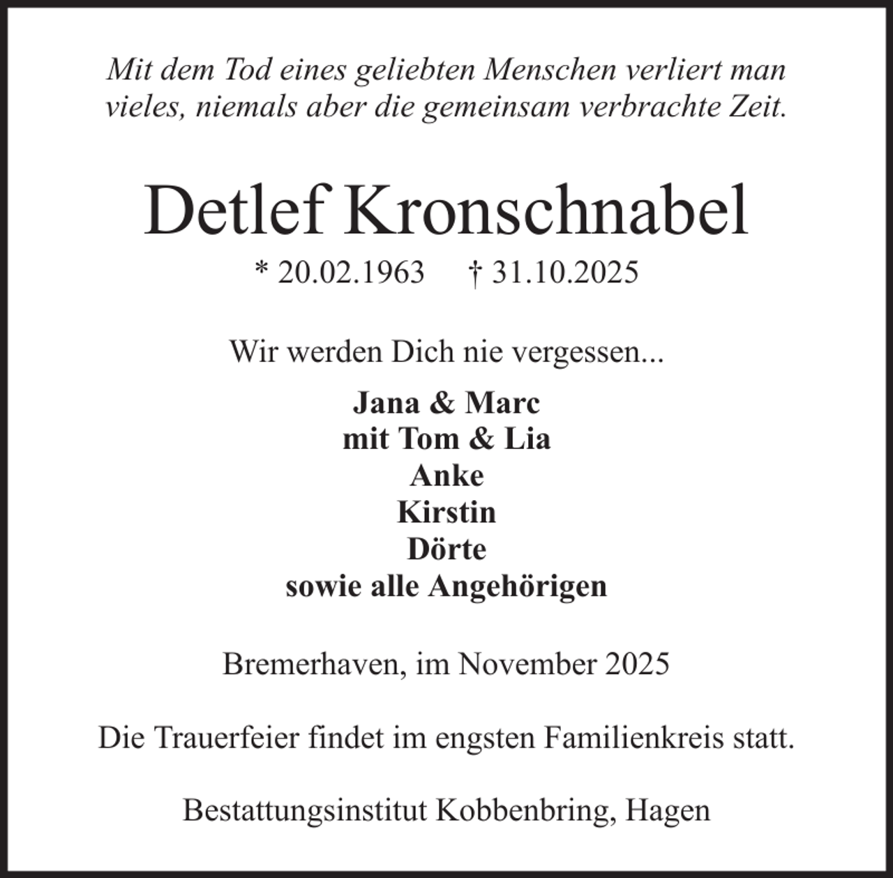 <p>Mit dem Tod eines geliebten Menschen verliert man<br />vieles, niemals aber die gemeinsam verbrachte Zeit.</p><p>Detlef Kronschnabel<br />* 20.02.1963</p><p>† 31.10.2025</p><p>Wir werden Dich nie vergessen...<br />Jana &amp; Marc<br />mit Tom &amp; Lia<br />Anke<br />Kirstin<br />Dörte<br />sowie alle Angehörigen<br />Bremerhaven, im November 2025<br />Die Trauerfeier findet im engsten Familienkreis statt.<br />Bestattungsinstitut Kobbenbring, Hagen</p>