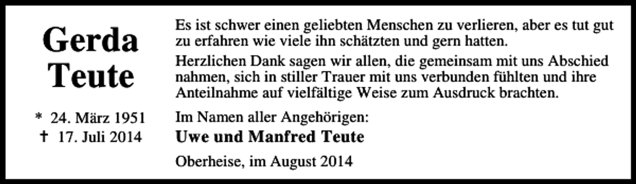 <p>Gerda<br />Teute<br />* 24. März 1957. Juli 2014</p><p>Es ist schwer einen geliebten Menschen zu verlieren, aber es tut gut<br />zu erfahren wie viele ihn schätzten und gern hatten.<br />Herzlichen Dank sagen wir allen, die gemeinsam mit uns Abschied<br />nahmen, sich in stiller Trauer mit uns verbunden fühlten und ihre<br />Anteilnahme auf vielfältige Weise zum Ausdruck brachten.<br />Im Namen aller Angehörigen:</p><p>Uwe und Manfred Teute<br />Oberheise, im August 2014</p>