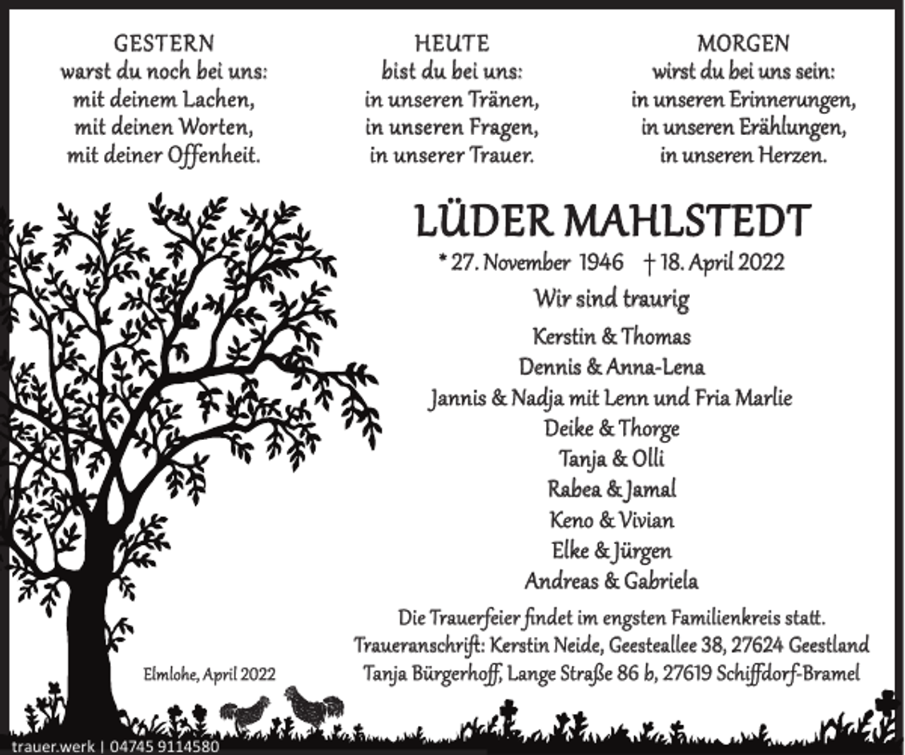 <p>GESTERN<br />warst du noch bei uns:<br />mit deinem Lachen,<br />mit deinen Worten,<br />mit deiner Offenheit.</p><p>HEUTE<br />bist du bei uns:<br />in unseren Tränen,<br />in unseren Fragen,<br />in unserer Trauer.</p><p>MORGEN<br />wirst du bei uns sein:<br />in unseren Erinnerungen,<br />in unseren Erählungen,<br />in unseren Herzen.</p><p>LÜDER MAHLSTEDT<br />* 27. November 1946 † 18. April 2022</p><p>Wir sind traurig</p><p>Kerstin &amp; Thomas<br />Dennis &amp; Anna-Lena<br />Jannis &amp; Nadja mit Lenn und Fria Marlie<br />Deike &amp; Thorge<br />Tanja &amp; Olli<br />Rabea &amp; Jamal<br />Keno &amp; Vivian<br />Elke &amp; Jürgen<br />Andreas &amp; Gabriela<br />Elmlohe, April 2022<br />trauer.werk | 04745 9114580</p><p>Die Trauerfeier ﬁndet im engsten Familienkreis statt.<br />Traueranschriﬅ: Kerstin Neide, Geesteallee 38, 27624 Geestland<br />Tanja Bürgerhoﬀ, Lange Straße 86 b, 27619 Schiﬀdorf-Bramel</p>