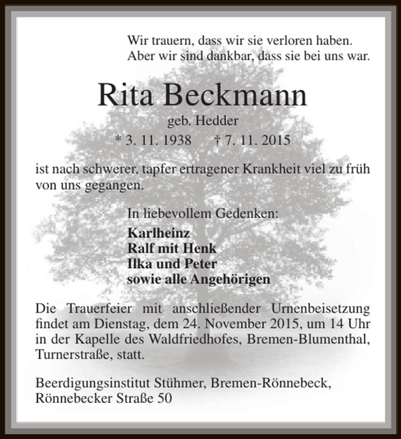 <p>Wir trauern, dass wir sie verloren haben.<br />Aber wir sind dankbar, dass sie bei uns war.</p><p>Rita Beckmann<br />geb. Hedder<br />* 3. 11. 1938<br />† 7. 11. 2015</p><p>ist nach schwerer, tapfer ertragener Krankheit viel zu früh<br />von uns gegangen.<br />In liebevollem Gedenken:<br />Karlheinz<br />Ralf mit Henk<br />Ilka und Peter<br />sowie alle Angehörigen<br />Die Trauerfeier mit anschließender Urnenbeisetzung<br />findet am Dienstag, dem 24. November 2015, um 14 Uhr<br />in der Kapelle des Waldfriedhofes, Bremen-Blumenthal,<br />Turnerstraße, statt.<br />Beerdigungsinstitut Stühmer, Bremen-Rönnebeck,<br />Rönnebecker Straße 50</p>