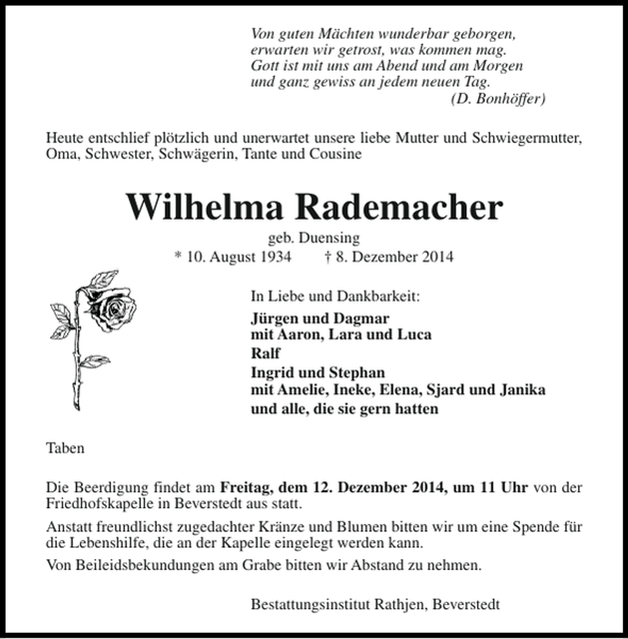 <p>Von guten Mächten wunderbar geborgen,<br />erwarten wir getrost, was kommen mag.<br />Gott ist mit uns am Abend und am Morgen<br />und ganz gewiss an jedem neuen Tag.<br />(D. Bonhöffer)<br />Heute entschlief plötzlich und unerwartet unsere liebe Mutter und Schwiegermutter,<br />Oma, Schwester, Schwägerin, Tante und Cousine</p><p>Wilhelma Rademacher<br />geb. Duensing<br />* 10. August 1934<br />† 8. Dezember 2014</p><p>In Liebe und Dankbarkeit:<br />Jürgen und Dagmar<br />mit Aaron, Lara und Luca<br />Ralf<br />Ingrid und Stephan<br />mit Amelie, Ineke, Elena, Sjard und Janika<br />und alle, die sie gern hatten<br />Taben<br />Die Beerdigung findet am Freitag, dem 12. Dezember 2014, um 11 Uhr von der<br />Friedhofskapelle in Beverstedt aus statt.<br />Anstatt freundlichst zugedachter Kränze und Blumen bitten wir um eine Spende für<br />die Lebenshilfe, die an der Kapelle eingelegt werden kann.<br />Von Beileidsbekundungen am Grabe bitten wir Abstand zu nehmen.<br />Bestattungsinstitut Rathjen, Beverstedt</p>