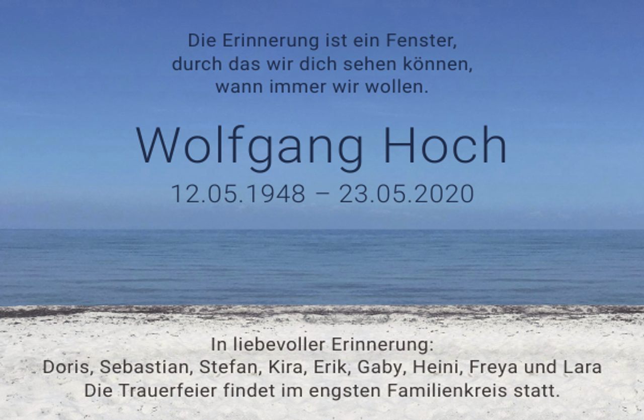 <p>Die Erinnerung ist ein Fenster,<br />durch das wir dich sehen können,<br />wann immer wir wollen.</p>
<p>Wolfgang Hoch<br />12.05.1948 – 23.05.2020</p>
<p>In liebevoller Erinnerung:<br />Doris, Sebastian, Stefan, Kira, Erik, Gaby, Heini, Freya und Lara<br />Die Trauerfeier findet im engsten Familienkreis statt.</p>
