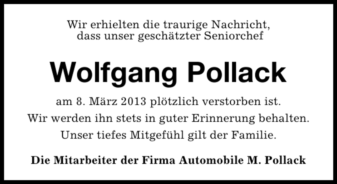 <p>Wir erhielten die traurige Nachricht,<br />dass unser geschätzter Seniorchef</p><p>Wolfgang Pollack<br />am 8. März 2013 plötzlich verstorben ist.<br />Wir werden ihn stets in guter Erinnerung behalten.<br />Unser tiefes Mitgefühl gilt der Familie.<br />Die Mitarbeiter der Firma Automobile M. Pollack</p>