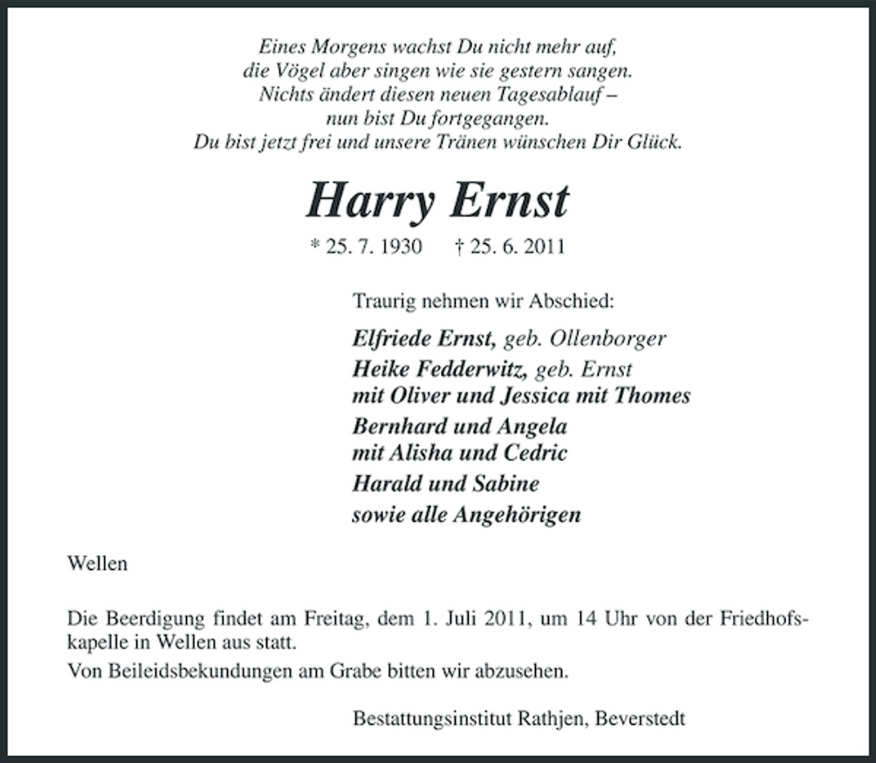 <p>Eines Morgens wachst Du nicht mehr auf, die Vögel aber singen wie sie gestern sangen. Nichts ändert diesen neuen Tagesablauf – nun bist Du fortgegangen. Du bist jetzt frei und unsere Tränen wünschen Dir Glück.</p><p>Harry Ernst<br />* 25. 7. 1930 † 25. 6. 2011 Traurig nehmen wir Abschied:</p><p>Elfriede Ernst, geb. Ollenborger Heike Fedderwitz, geb. Ernst mit Oliver und Jessica mit Thomes Bernhard und Angela mit Alisha und Cedric Harald und Sabine sowie alle Angehörigen<br />Wellen Die Beerdigung findet am Freitag, dem 1. Juli 2011, um 14 Uhr von der Friedhofskapelle in Wellen aus statt. Von Beileidsbekundungen am Grabe bitten wir abzusehen. Bestattungsinstitut Rathjen, Beverstedt</p>