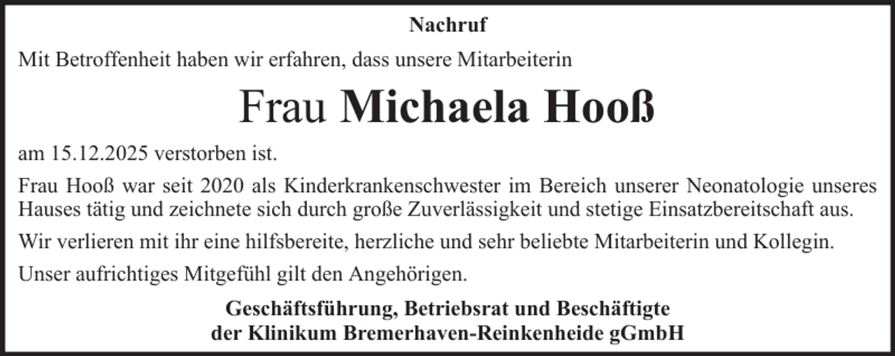 <p>Nachruf<br />Mit Betroffenheit haben wir erfahren, dass unsere Mitarbeiterin</p><p>Frau Michaela Hooß<br />am 15.12.2025 verstorben ist.<br />Frau Hooß war seit 2020 als Kinderkrankenschwester im Bereich unserer Neonatologie unseres<br />Hauses tätig und zeichnete sich durch große Zuverlässigkeit und stetige Einsatzbereitschaft aus.<br />Wir verlieren mit ihr eine hilfsbereite, herzliche und sehr beliebte Mitarbeiterin und Kollegin.<br />Unser aufrichtiges Mitgefühl gilt den Angehörigen.<br />Geschäftsführung, Betriebsrat und Beschäftigte<br />der Klinikum Bremerhaven-Reinkenheide gGmbH</p>
