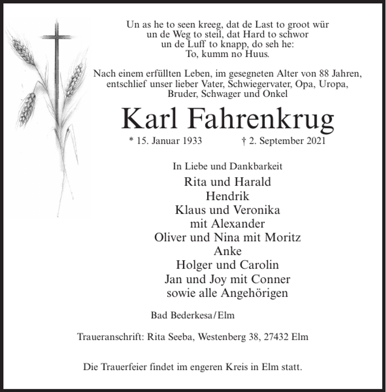 <p>Un as he to seen kreeg, dat de Last to groot wür<br />un de Weg to steil, dat Hard to schwor<br />un de Luff to knapp, do seh he:<br />To, kumm no Huus.<br />Nach einem erfüllten Leben, im gesegneten Alter von 88 Jahren,<br />entschlief unser lieber Vater, Schwiegervater, Opa, Uropa,<br />Bruder, Schwager und Onkel</p><p>Karl Fahrenkrug<br />* 15. Januar 1933</p><p>† 2. September 2021</p><p>In Liebe und Dankbarkeit</p><p>Rita und Harald<br />Hendrik<br />Klaus und Veronika<br />mit Alexander<br />Oliver und Nina mit Moritz<br />Anke<br />Holger und Carolin<br />Jan und Joy mit Conner<br />sowie alle Angehörigen<br />Bad Bederkesa/Elm<br />Traueranschrift: Rita Seeba, Westenberg 38, 27432 Elm<br />Die Trauerfeier findet im engeren Kreis in Elm statt.</p>