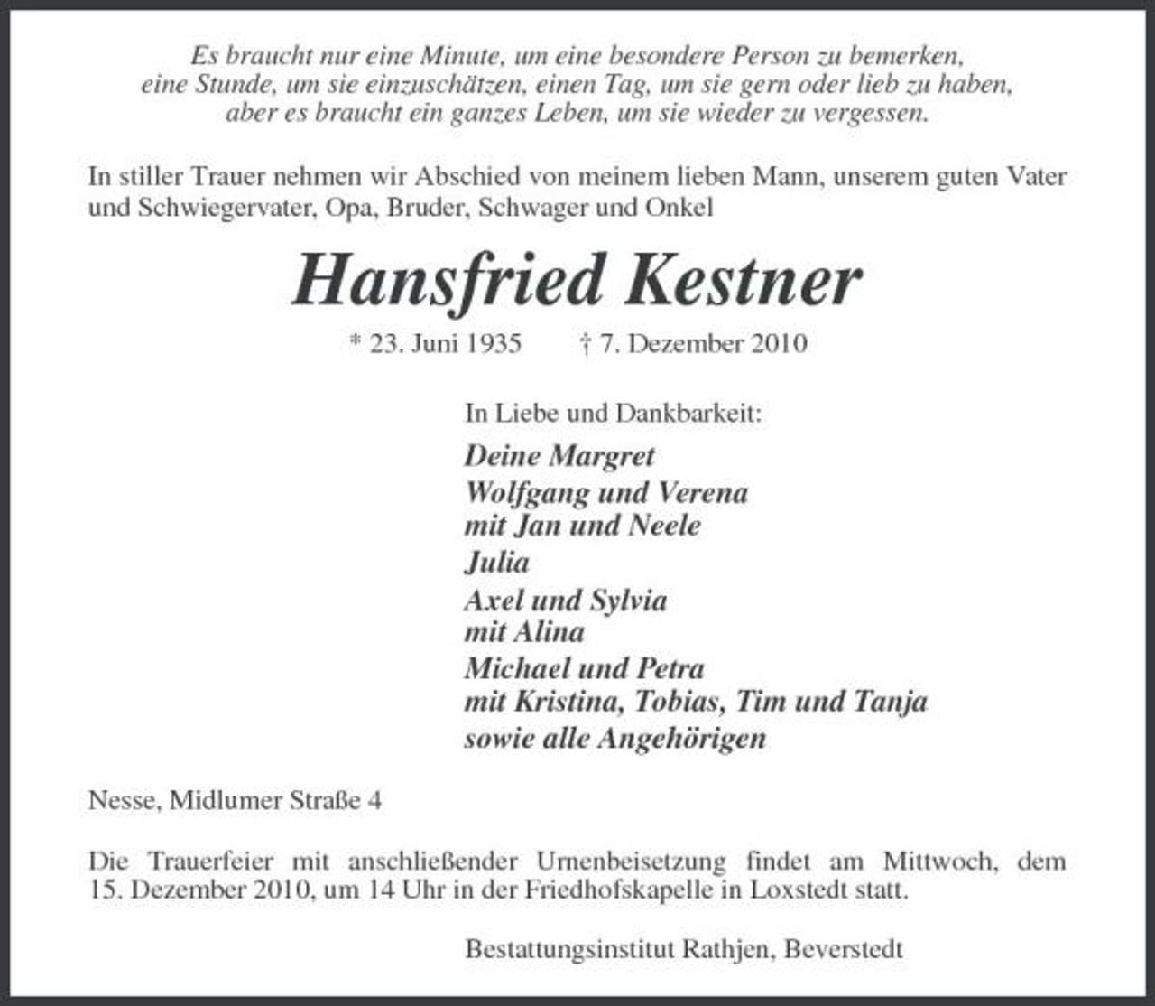 <p>Es braucht nur eine Minute, um eine besondere Person zu bemerken, eine Stunde, um sie einzuschätzen, einen Tag, um sie gern oder lieb zu haben, aber es braucht ein ganzes Leben, um sie wieder zu vergessen. In stiller Trauer nehmen wir Abschied von meinem lieben Mann, unserem guten Vater und Schwiegervater, Opa, Bruder, Schwager und Onkel</p><p>Hansfried Kestner<br />* 23. Juni 1935 † 7. Dezember 2010 In Liebe und Dankbarkeit:</p><p>Deine Margret Wolfgang und Verena mit Jan und Neele Julia Axel und Sylvia mit Alina Michael und Petra mit Kristina, Tobias, Tim und Tanja sowie alle Angehörigen<br />Nesse, Midlumer Straße 4 Die Trauerfeier mit anschließender Urnenbeisetzung findet am Mittwoch, dem 15. Dezember 2010, um 14 Uhr in der Friedhofskapelle in Loxstedt statt. Bestattungsinstitut Rathjen, Beverstedt</p>