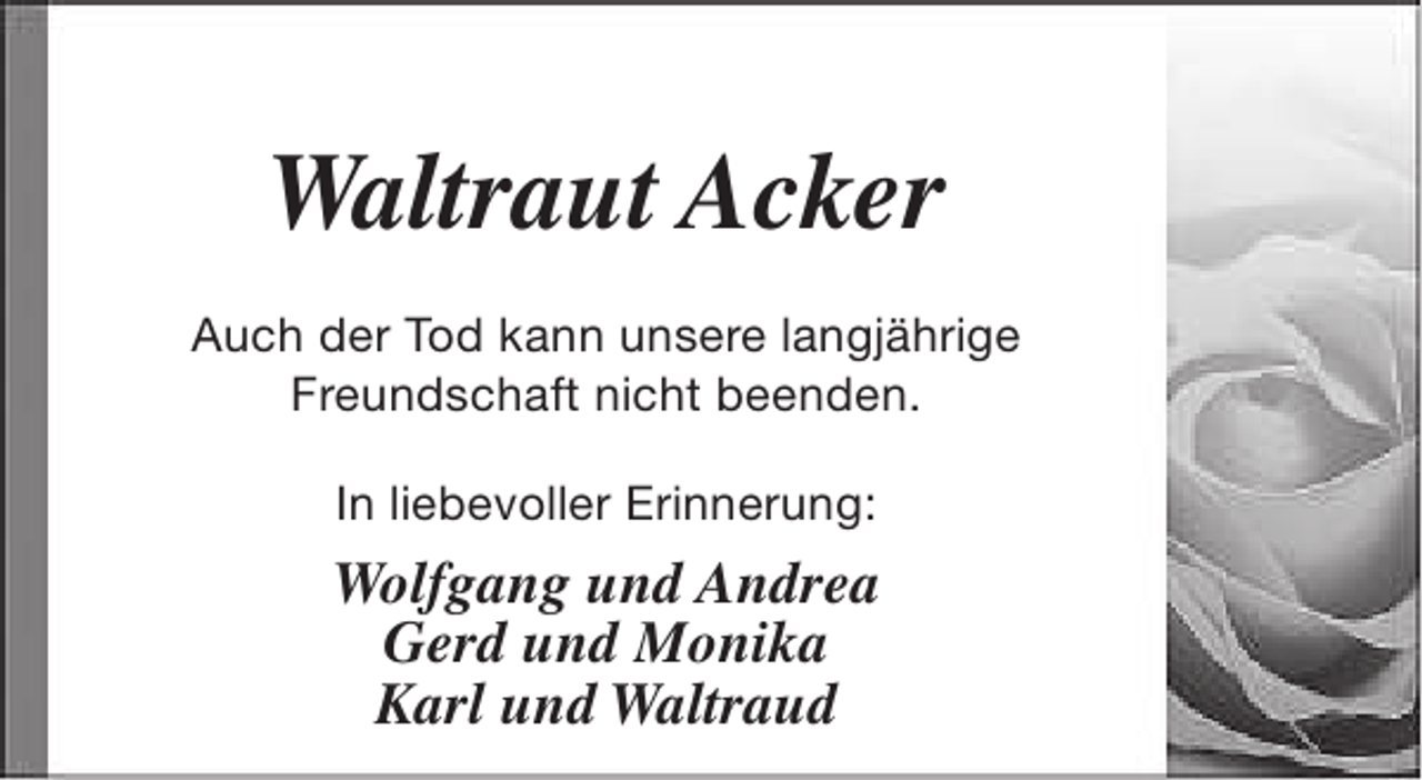 <p>Waltraut Acker<br />Auch der Tod kann unsere langjährige<br />Freundschaft nicht beenden.<br />In liebevoller Erinnerung:</p><p>Wolfgang und Andrea<br />Gerd und Monika<br />Karl und Waltraud</p>