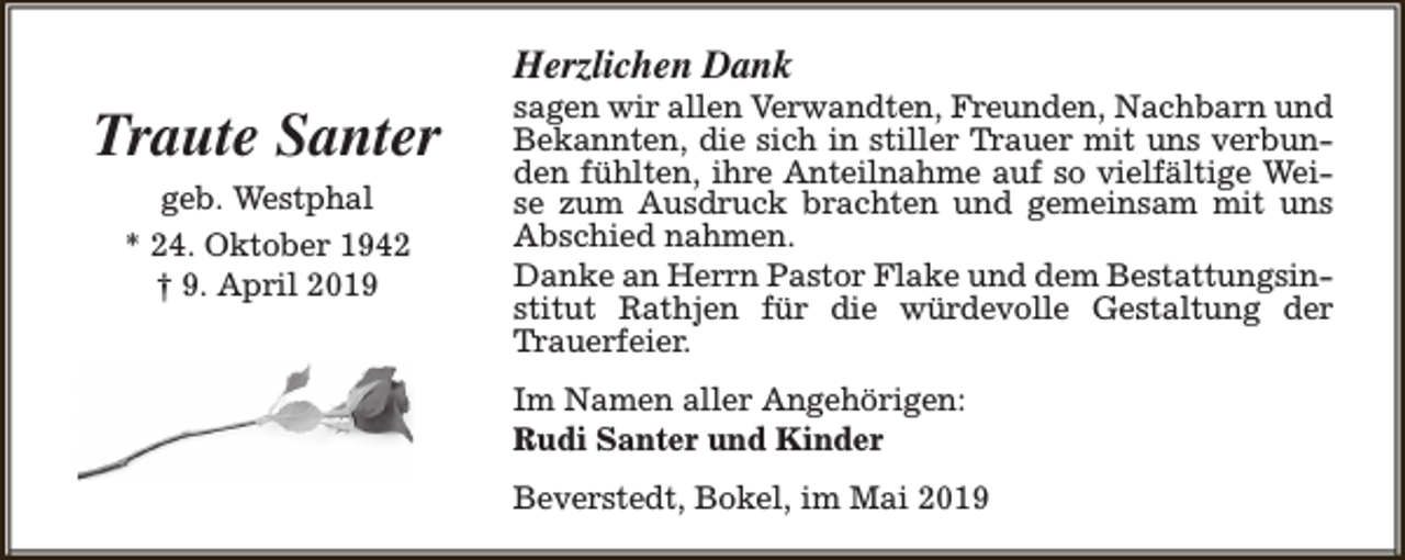 <p>Herzlichen Dank</p><p>Traute Santer<br />geb. Westphal<br />* 24. Oktober 1942<br />† 9. April 2019</p><p>sagen wir allen Verwandten, Freunden, Nachbarn und<br />Bekannten, die sich in stiller Trauer mit uns verbunden fühlten, ihre Anteilnahme auf so vielfältige Weise zum Ausdruck brachten und gemeinsam mit uns<br />Abschied nahmen.<br />Danke an Herrn Pastor Flake und dem Bestattungsinstitut Rathjen für die würdevolle Gestaltung der<br />Trauerfeier.<br />Im Namen aller Angehörigen:<br />Rudi Santer und Kinder<br />Beverstedt, Bokel, im Mai 2019</p>