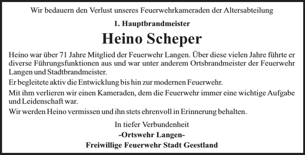 <p>Wir bedauern den Verlust unseres Feuerwehrkameraden der Altersabteilung<br />1. Hauptbrandmeister</p><p>Heino Scheper<br />Heino war über 71 Jahre Mitglied der Feuerwehr Langen. Über diese vielen Jahre führte er<br />diverse Führungsfunktionen aus und war unter anderem Ortsbrandmeister der Feuerwehr<br />Langen und Stadtbrandmeister.<br />Er begleitete aktiv die Entwicklung bis hin zur modernen Feuerwehr.<br />Mit ihm verlieren wir einen Kameraden, dem die Feuerwehr immer eine wichtige Aufgabe<br />und Leidenschaft war.<br />Wir werden Heino vermissen und ihn stets ehrenvoll in Erinnerung behalten.<br />In tiefer Verbundenheit<br />-Ortswehr LangenFreiwillige Feuerwehr Stadt Geestland</p>