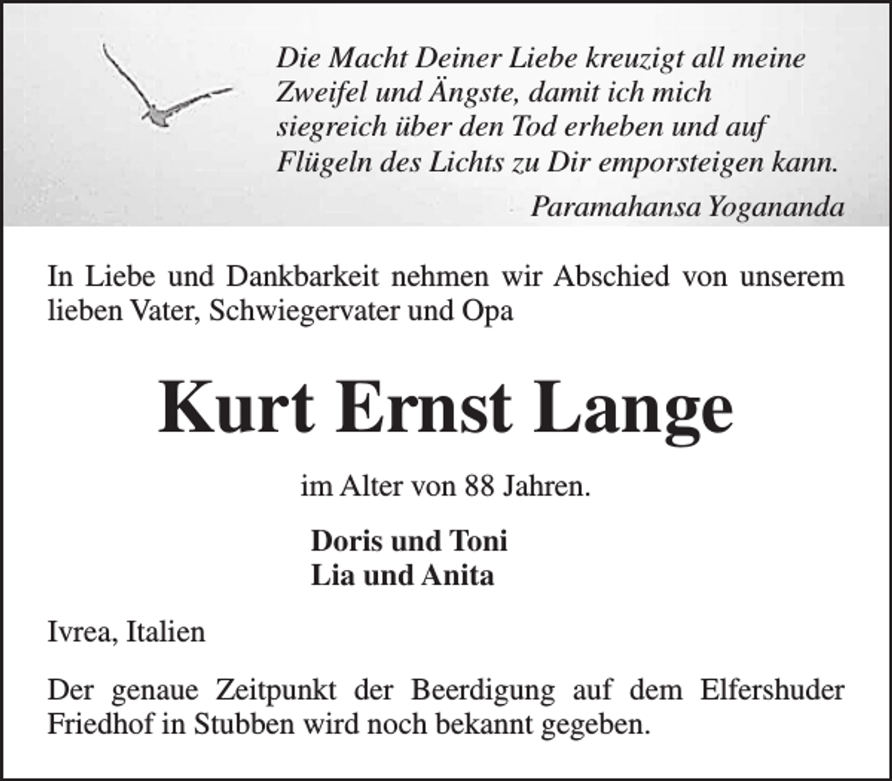 <p>Die Macht Deiner Liebe kreuzigt all meine<br />Zweifel und Ängste, damit ich mich<br />siegreich über den Tod erheben und auf<br />Flügeln des Lichts zu Dir emporsteigen kann.<br />Paramahansa Yogananda<br />In Liebe und Dankbarkeit nehmen wir Abschied von unserem<br />lieben Vater, Schwiegervater und Opa</p><p>Kurt Ernst Lange<br />im Alter von 88 Jahren.<br />Doris und Toni<br />Lia und Anita<br />Ivrea, Italien<br />Der genaue Zeitpunkt der Beerdigung auf dem Elfershuder<br />Friedhof in Stubben wird noch bekannt gegeben.</p>