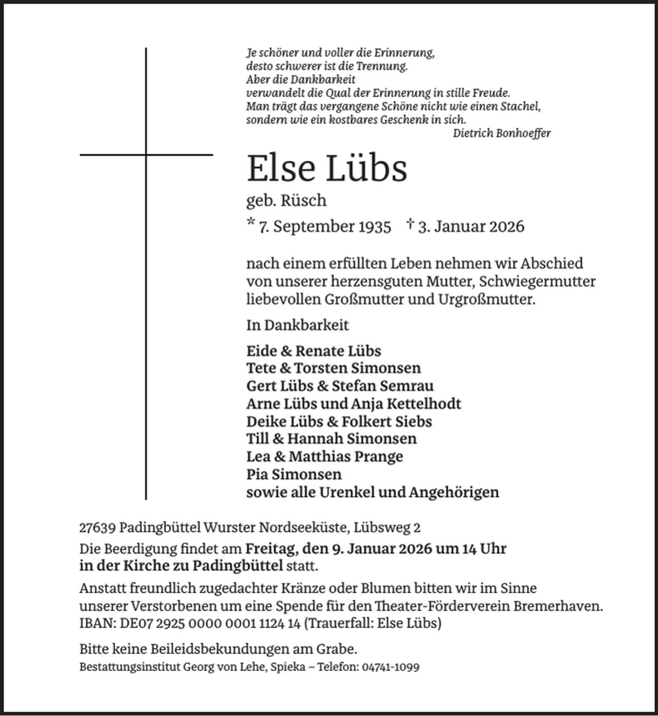 <p>Je schöner und voller die Erinnerung,<br />desto schwerer ist die Trennung.<br />Aber die Dankbarkeit<br />verwandelt die Qual der Erinnerung in stille Freude.<br />Man trägt das vergangene Schöne nicht wie einen Stachel,<br />sondern wie ein kostbares Geschenk in sich.<br />Dietrich Bonhoeﬀer</p><p>Else Lübs</p><p>geb. Rüsch<br />* 7. September 1935 † 3. Januar 2026</p><p>nach einem erfüllten Leben nehmen wir Abschied<br />von unserer herzensguten Mutter, Schwiegermutter<br />liebevollen Großmutter und Urgroßmutter.<br />In Dankbarkeit<br />Eide &amp; Renate Lübs<br />Tete &amp; Torsten Simonsen<br />Gert Lübs &amp; Stefan Semrau<br />Arne Lübs und Anja Kettelhodt<br />Deike Lübs &amp; Folkert Siebs<br />Till &amp; Hannah Simonsen<br />Lea &amp; Matthias Prange<br />Pia Simonsen<br />sowie alle Urenkel und Angehörigen<br />27639 Padingbüttel Wurster Nordseeküste, Lübsweg 2<br />Die Beerdigung ﬁndet am Freitag, den 9. Januar 2026 um 14 Uhr<br />in der Kirche zu Padingbüttel statt.<br />Anstatt freundlich zugedachter Kränze oder Blumen bitten wir im Sinne<br />unserer Verstorbenen um eine Spende für den Theater-Förderverein Bremerhaven.<br />IBAN: DE07 2925 0124 14 (Trauerfall: Else Lübs)<br />Bitte keine Beileidsbekundungen am Grabe.<br />Bestattungsinstitut Georg von Lehe, Spieka – Telefon: 04741-1099</p>